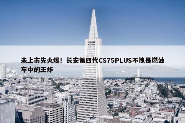 未上市先火爆！长安第四代CS75PLUS不愧是燃油车中的王炸