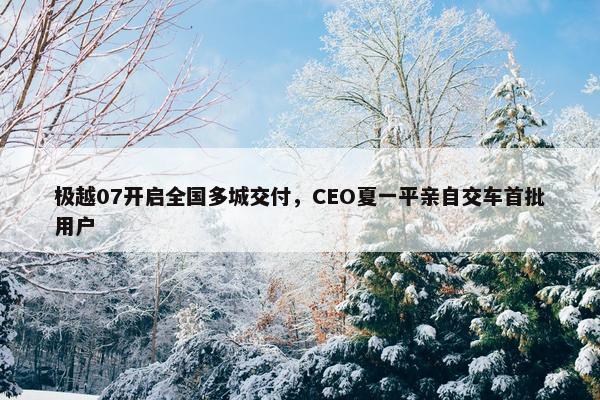 极越07开启全国多城交付，CEO夏一平亲自交车首批用户