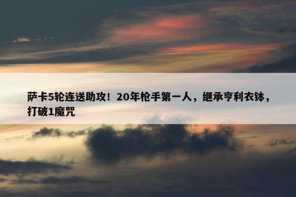 萨卡5轮连送助攻！20年枪手第一人，继承亨利衣钵，打破1魔咒