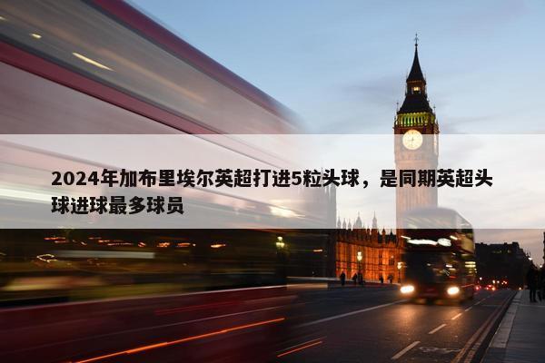 2024年加布里埃尔英超打进5粒头球，是同期英超头球进球最多球员