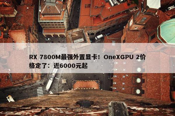 RX 7800M最强外置显卡！OneXGPU 2价格定了：近6000元起