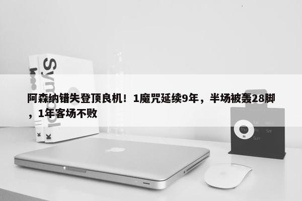 阿森纳错失登顶良机！1魔咒延续9年，半场被轰28脚，1年客场不败