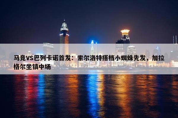 马竞VS巴列卡诺首发：索尔洛特搭档小蜘蛛先发，加拉格尔坐镇中场