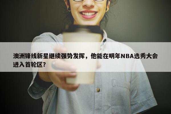 澳洲锋线新星继续强势发挥，他能在明年NBA选秀大会进入首轮区？