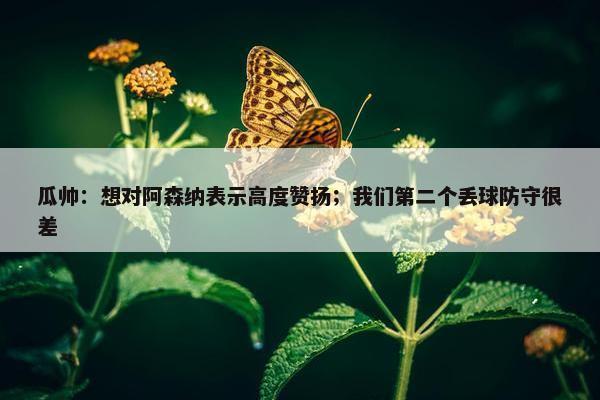 瓜帅：想对阿森纳表示高度赞扬；我们第二个丢球防守很差