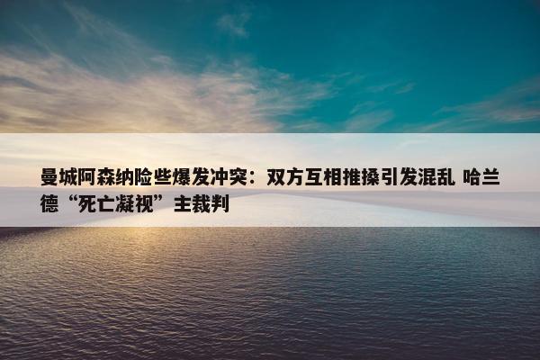 曼城阿森纳险些爆发冲突：双方互相推搡引发混乱 哈兰德“死亡凝视”主裁判