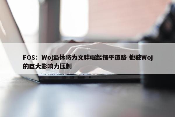 FOS：Woj退休将为文胖崛起铺平道路 他被Woj的巨大影响力压制