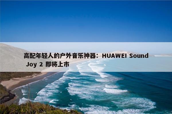 高配年轻人的户外音乐神器：HUAWEI Sound Joy 2 即将上市