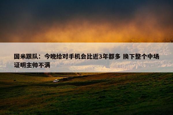 国米跟队：今晚给对手机会比近3年都多 换下整个中场证明主帅不满