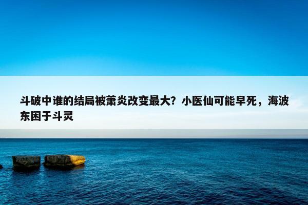 斗破中谁的结局被萧炎改变最大？小医仙可能早死，海波东困于斗灵