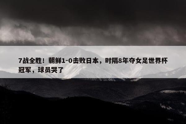 7战全胜！朝鲜1-0击败日本，时隔8年夺女足世界杯冠军，球员哭了