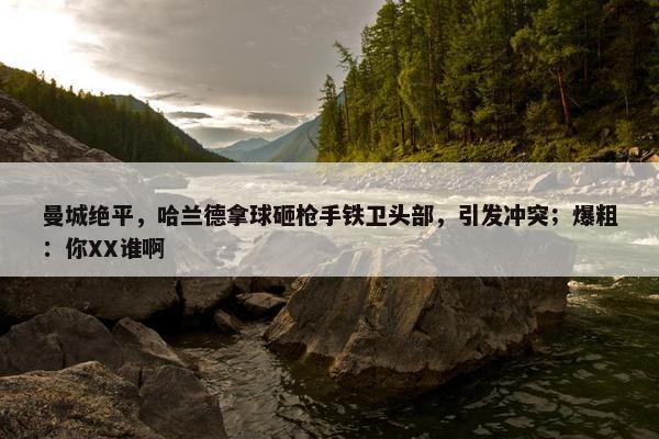 曼城绝平，哈兰德拿球砸枪手铁卫头部，引发冲突；爆粗：你XX谁啊