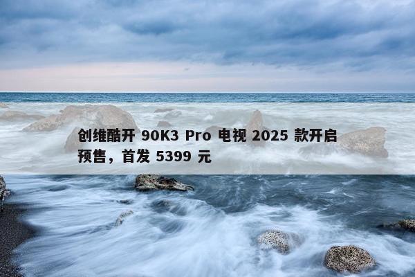 创维酷开 90K3 Pro 电视 2025 款开启预售，首发 5399 元