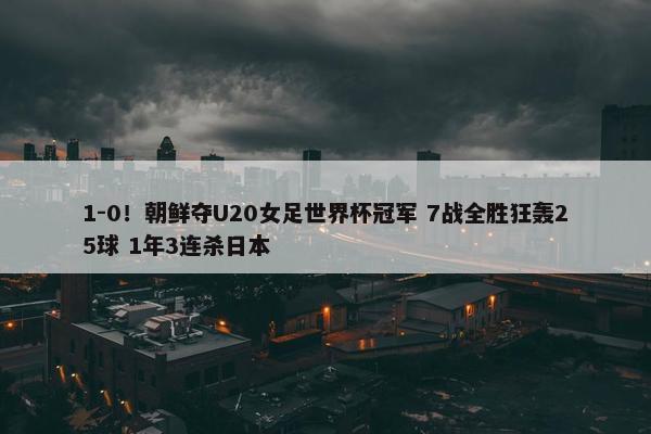 1-0！朝鲜夺U20女足世界杯冠军 7战全胜狂轰25球 1年3连杀日本