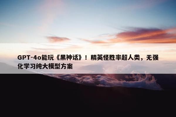 GPT-4o能玩《黑神话》！精英怪胜率超人类，无强化学习纯大模型方案