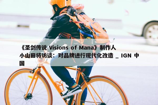 《圣剑传说 Visions of Mana》制作人小山田将访谈：对品牌进行现代化改造 _ IGN 中国