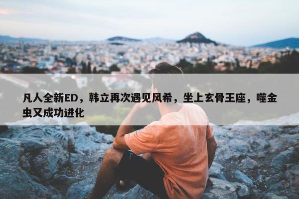 凡人全新ED，韩立再次遇见风希，坐上玄骨王座，噬金虫又成功进化