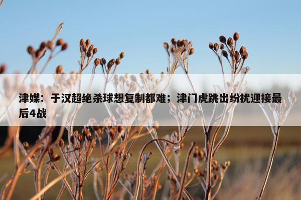 津媒：于汉超绝杀球想复制都难；津门虎跳出纷扰迎接最后4战