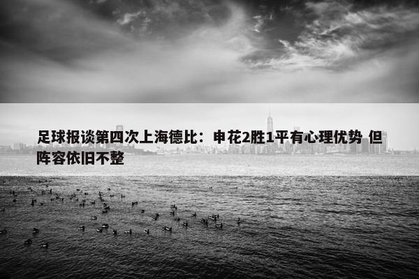 足球报谈第四次上海德比：申花2胜1平有心理优势 但阵容依旧不整