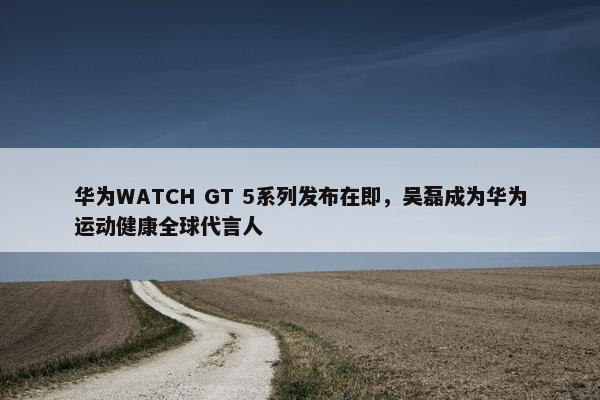 华为WATCH GT 5系列发布在即，吴磊成为华为运动健康全球代言人