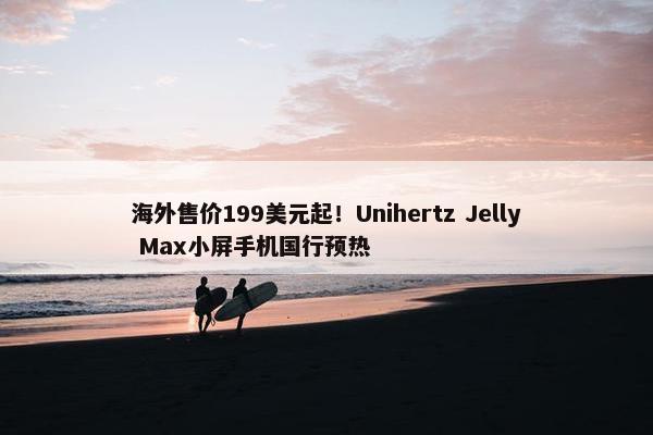 海外售价199美元起！Unihertz Jelly Max小屏手机国行预热