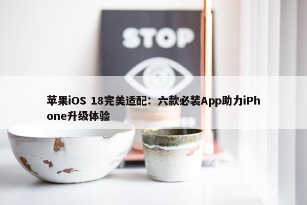 苹果iOS 18完美适配：六款必装App助力iPhone升级体验