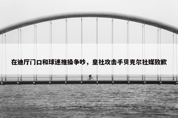 在迪厅门口和球迷推搡争吵，皇社攻击手贝克尔社媒致歉