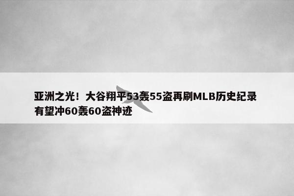 亚洲之光！大谷翔平53轰55盗再刷MLB历史纪录 有望冲60轰60盗神迹