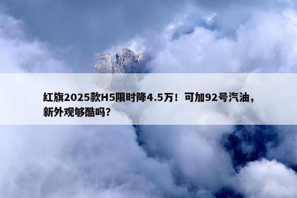 红旗2025款H5限时降4.5万！可加92号汽油，新外观够酷吗？