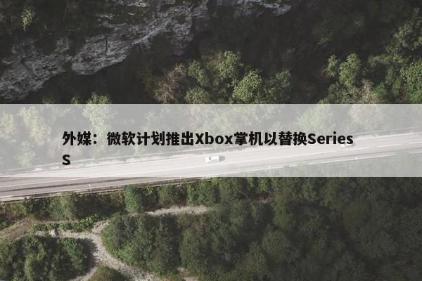 外媒：微软计划推出Xbox掌机以替换Series S