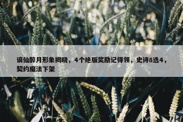 谪仙醉月形象揭晓，4个绝版奖励记得领，史诗8选4，契约魔法下架