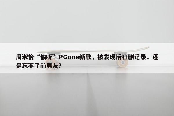 周淑怡“偷听”PGone新歌，被发现后狂删记录，还是忘不了前男友？