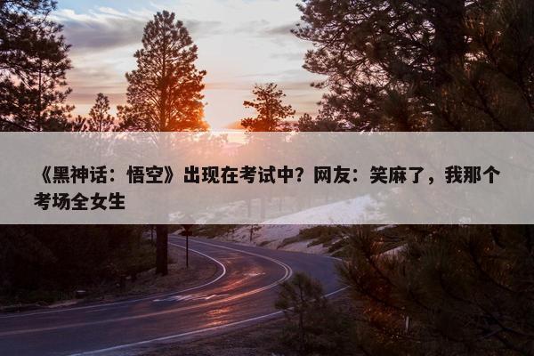 《黑神话：悟空》出现在考试中？网友：笑麻了，我那个考场全女生