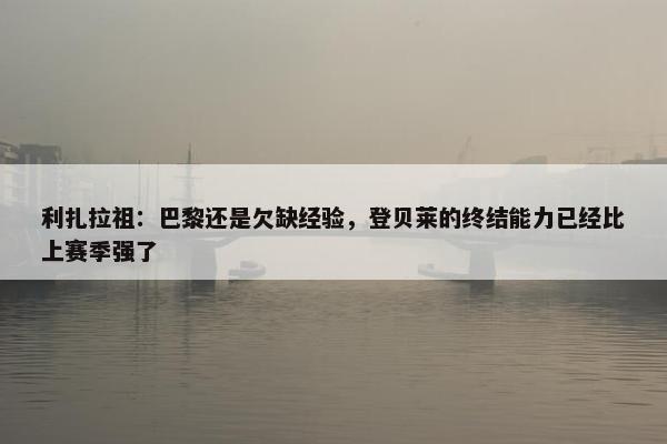 利扎拉祖：巴黎还是欠缺经验，登贝莱的终结能力已经比上赛季强了