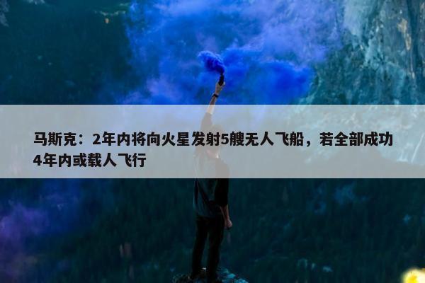 马斯克：2年内将向火星发射5艘无人飞船，若全部成功4年内或载人飞行