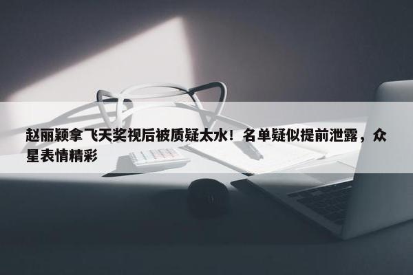 赵丽颖拿飞天奖视后被质疑太水！名单疑似提前泄露，众星表情精彩