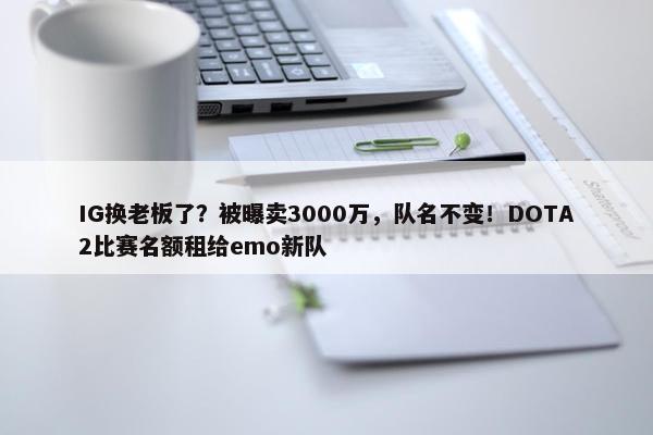 IG换老板了？被曝卖3000万，队名不变！DOTA2比赛名额租给emo新队