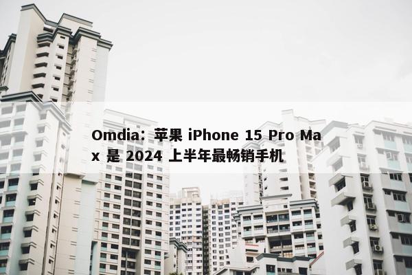 Omdia：苹果 iPhone 15 Pro Max 是 2024 上半年最畅销手机