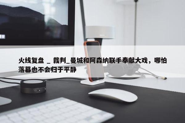 火线复盘 _ 裁判_曼城和阿森纳联手奉献大戏，哪怕落幕也不会归于平静