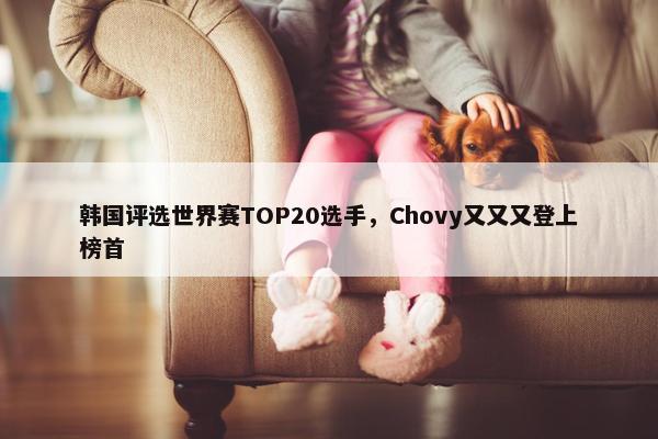 韩国评选世界赛TOP20选手，Chovy又又又登上榜首