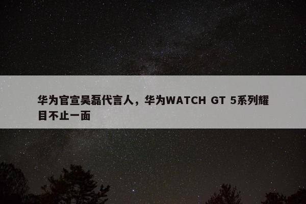 华为官宣吴磊代言人，华为WATCH GT 5系列耀目不止一面