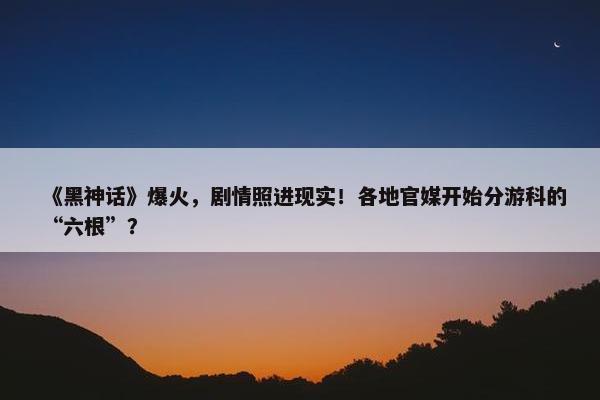 《黑神话》爆火，剧情照进现实！各地官媒开始分游科的“六根”？