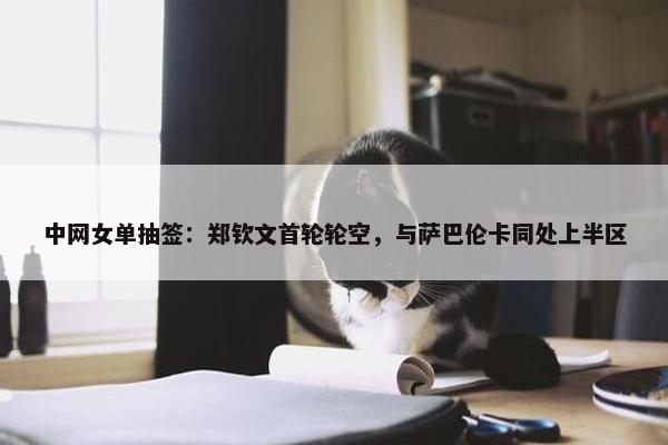 中网女单抽签：郑钦文首轮轮空，与萨巴伦卡同处上半区