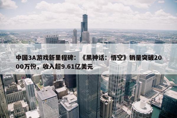 中国3A游戏新里程碑：《黑神话：悟空》销量突破2000万份，收入超9.61亿美元