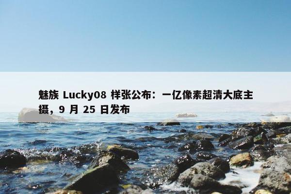 魅族 Lucky08 样张公布：一亿像素超清大底主摄，9 月 25 日发布