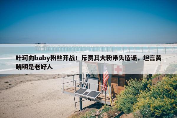 叶珂向baby粉丝开战！斥责其大粉带头造谣，坦言黄晓明是老好人