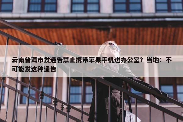 云南普洱市发通告禁止携带苹果手机进办公室？当地：不可能发这种通告