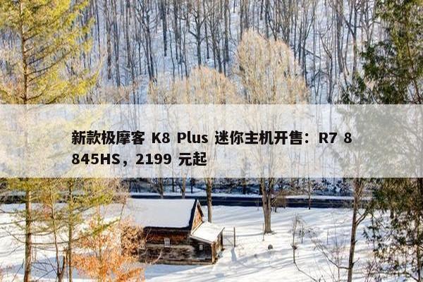 新款极摩客 K8 Plus 迷你主机开售：R7 8845HS，2199 元起