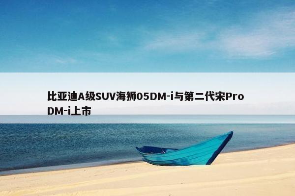 比亚迪A级SUV海狮05DM-i与第二代宋Pro DM-i上市