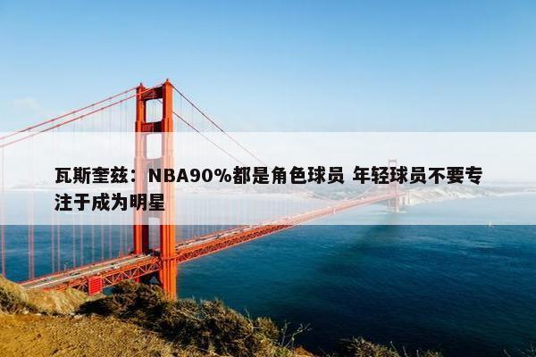 瓦斯奎兹：NBA90%都是角色球员 年轻球员不要专注于成为明星